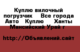 Куплю вилочный погрузчик! - Все города Авто » Куплю   . Ханты-Мансийский,Урай г.